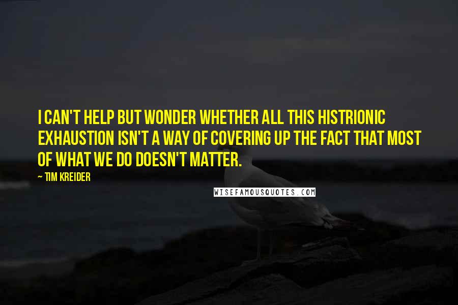 Tim Kreider Quotes: I can't help but wonder whether all this histrionic exhaustion isn't a way of covering up the fact that most of what we do doesn't matter.