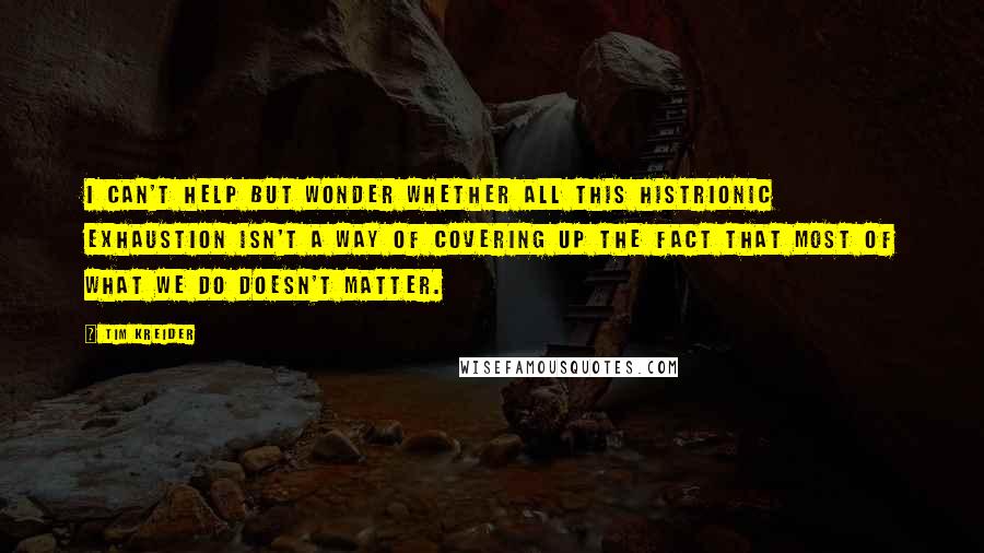 Tim Kreider Quotes: I can't help but wonder whether all this histrionic exhaustion isn't a way of covering up the fact that most of what we do doesn't matter.