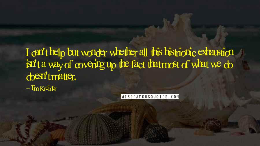 Tim Kreider Quotes: I can't help but wonder whether all this histrionic exhaustion isn't a way of covering up the fact that most of what we do doesn't matter.