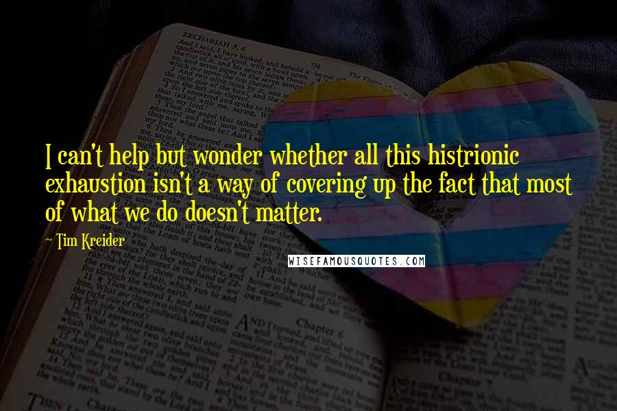 Tim Kreider Quotes: I can't help but wonder whether all this histrionic exhaustion isn't a way of covering up the fact that most of what we do doesn't matter.