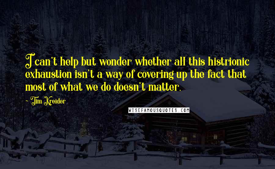 Tim Kreider Quotes: I can't help but wonder whether all this histrionic exhaustion isn't a way of covering up the fact that most of what we do doesn't matter.