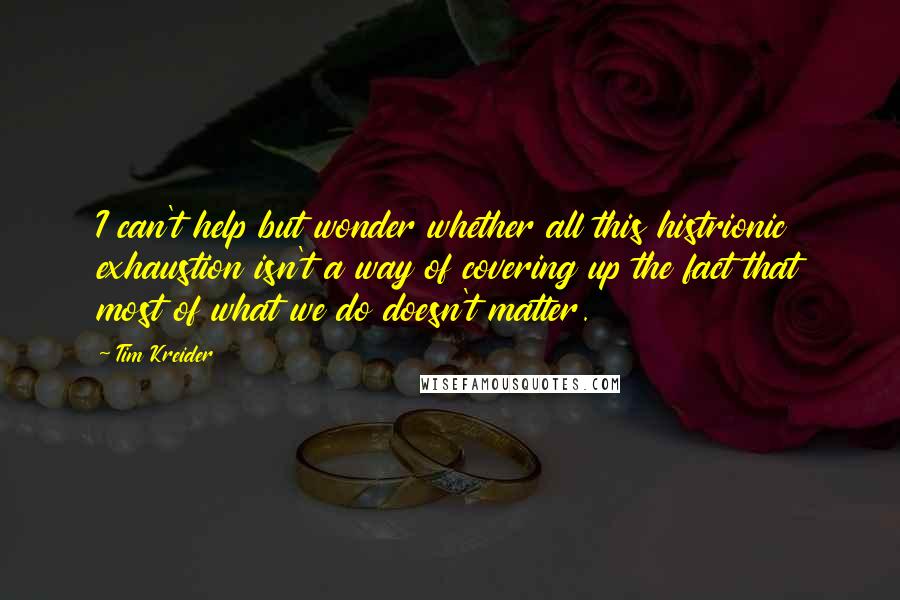 Tim Kreider Quotes: I can't help but wonder whether all this histrionic exhaustion isn't a way of covering up the fact that most of what we do doesn't matter.