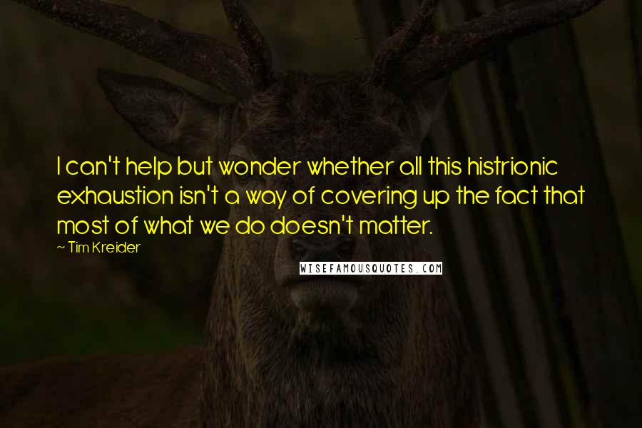 Tim Kreider Quotes: I can't help but wonder whether all this histrionic exhaustion isn't a way of covering up the fact that most of what we do doesn't matter.