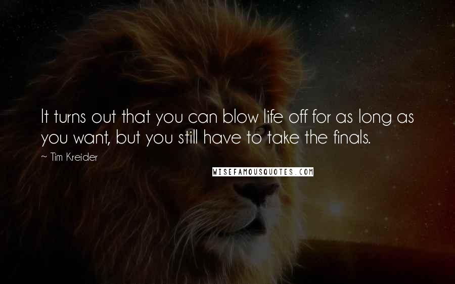 Tim Kreider Quotes: It turns out that you can blow life off for as long as you want, but you still have to take the finals.