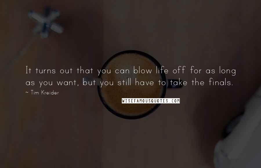 Tim Kreider Quotes: It turns out that you can blow life off for as long as you want, but you still have to take the finals.