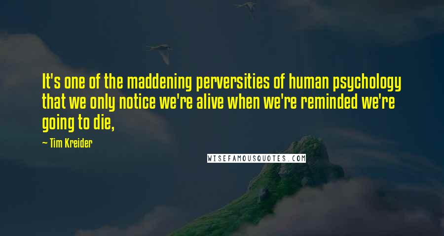 Tim Kreider Quotes: It's one of the maddening perversities of human psychology that we only notice we're alive when we're reminded we're going to die,