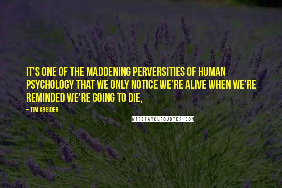 Tim Kreider Quotes: It's one of the maddening perversities of human psychology that we only notice we're alive when we're reminded we're going to die,