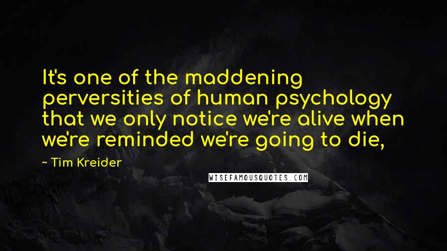 Tim Kreider Quotes: It's one of the maddening perversities of human psychology that we only notice we're alive when we're reminded we're going to die,