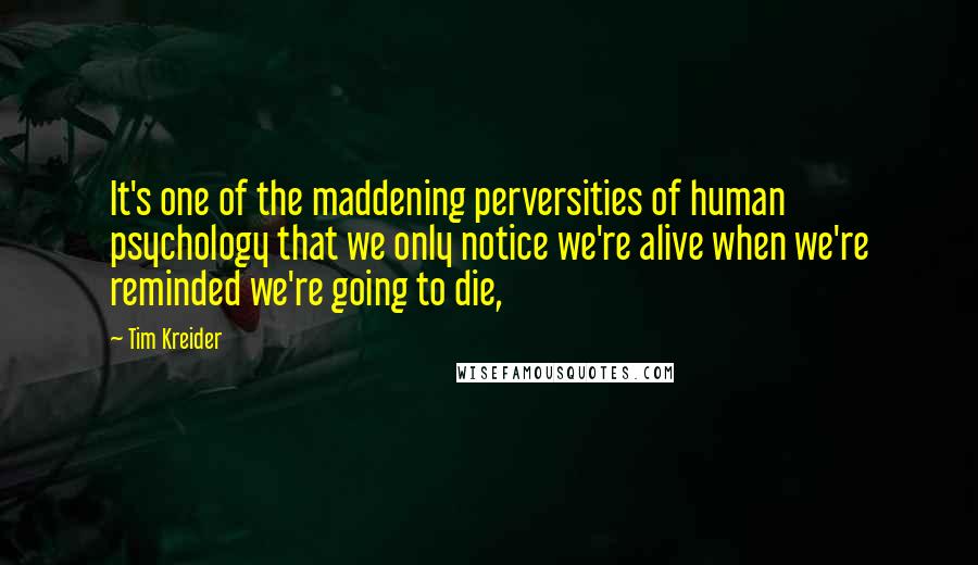 Tim Kreider Quotes: It's one of the maddening perversities of human psychology that we only notice we're alive when we're reminded we're going to die,