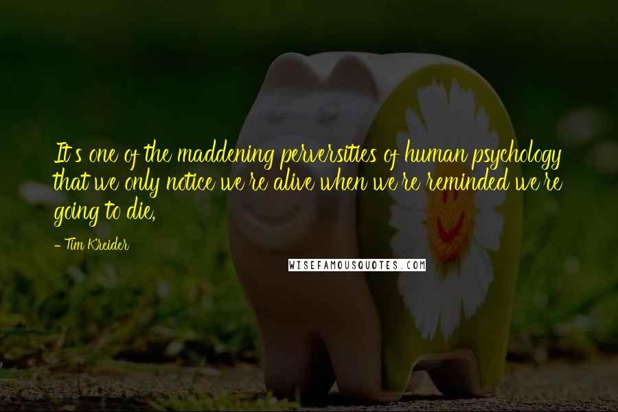 Tim Kreider Quotes: It's one of the maddening perversities of human psychology that we only notice we're alive when we're reminded we're going to die,