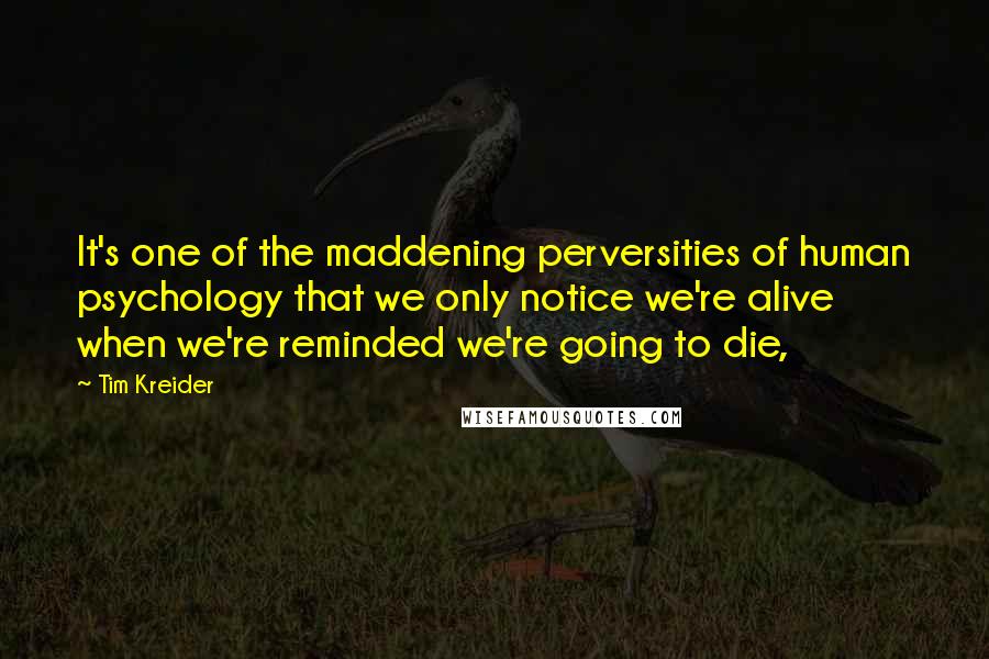 Tim Kreider Quotes: It's one of the maddening perversities of human psychology that we only notice we're alive when we're reminded we're going to die,