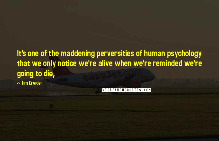 Tim Kreider Quotes: It's one of the maddening perversities of human psychology that we only notice we're alive when we're reminded we're going to die,