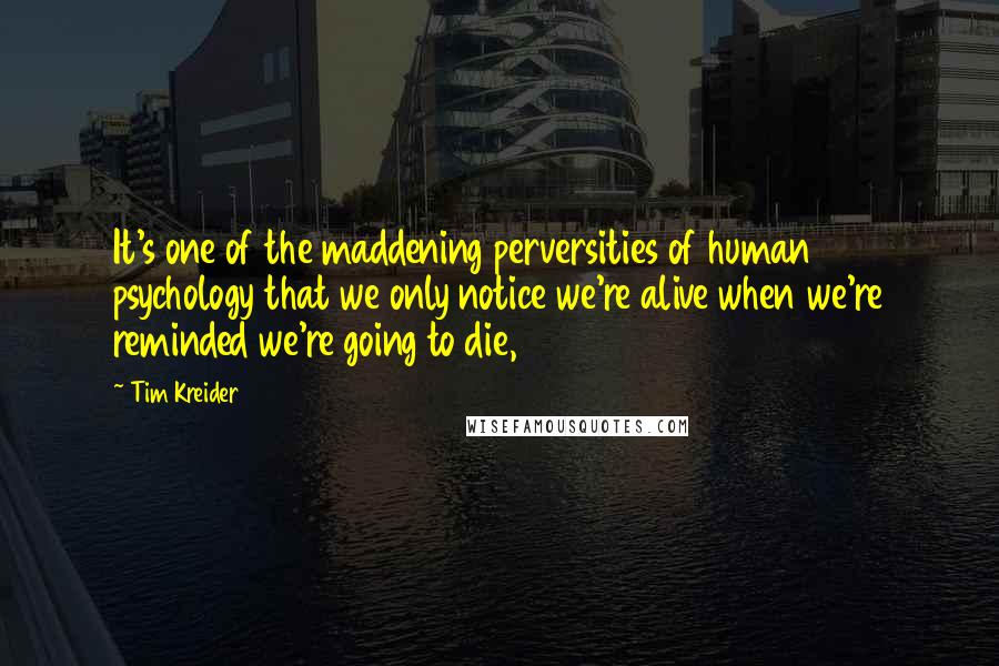 Tim Kreider Quotes: It's one of the maddening perversities of human psychology that we only notice we're alive when we're reminded we're going to die,