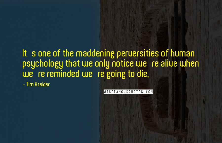 Tim Kreider Quotes: It's one of the maddening perversities of human psychology that we only notice we're alive when we're reminded we're going to die,