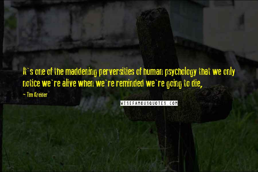 Tim Kreider Quotes: It's one of the maddening perversities of human psychology that we only notice we're alive when we're reminded we're going to die,