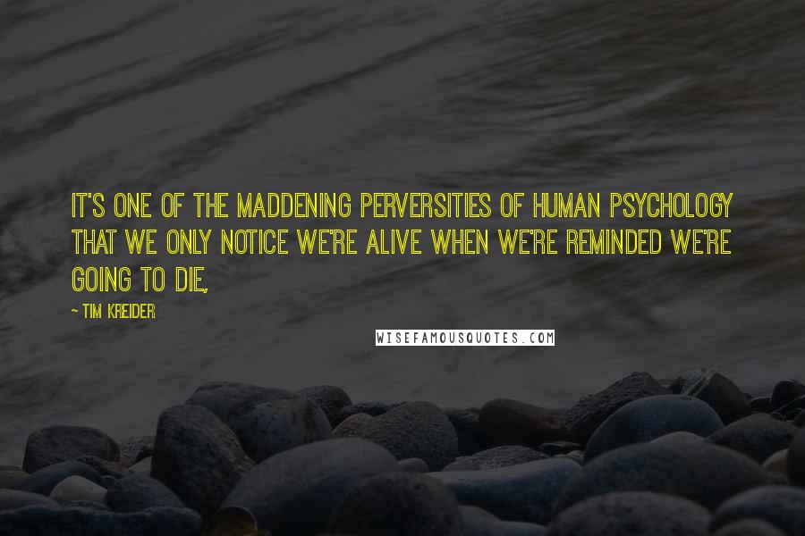 Tim Kreider Quotes: It's one of the maddening perversities of human psychology that we only notice we're alive when we're reminded we're going to die,