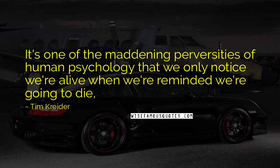 Tim Kreider Quotes: It's one of the maddening perversities of human psychology that we only notice we're alive when we're reminded we're going to die,