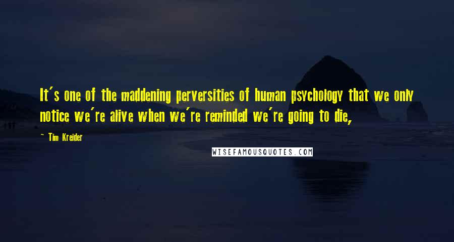 Tim Kreider Quotes: It's one of the maddening perversities of human psychology that we only notice we're alive when we're reminded we're going to die,