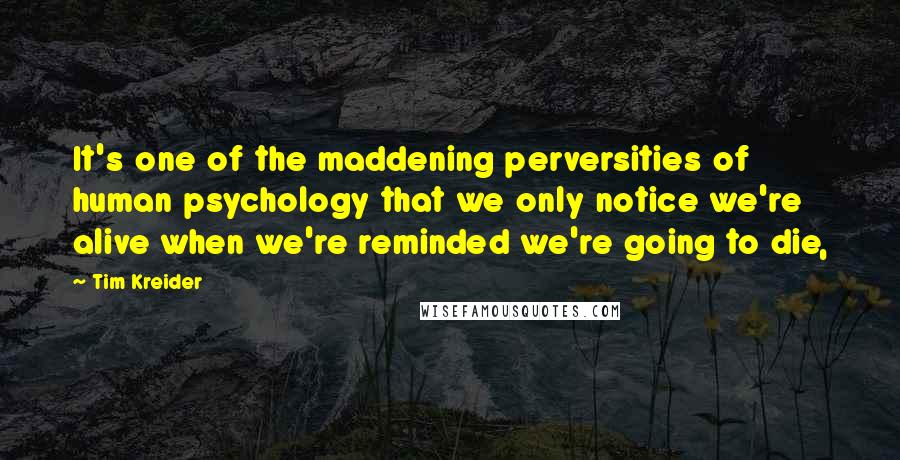 Tim Kreider Quotes: It's one of the maddening perversities of human psychology that we only notice we're alive when we're reminded we're going to die,