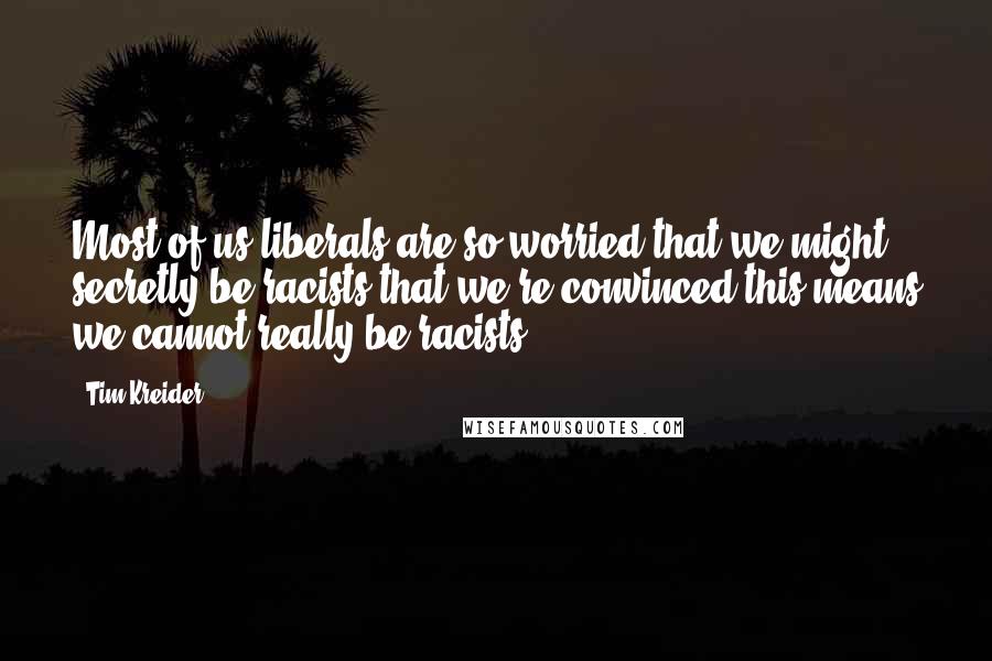 Tim Kreider Quotes: Most of us liberals are so worried that we might secretly be racists that we're convinced this means we cannot really be racists.)