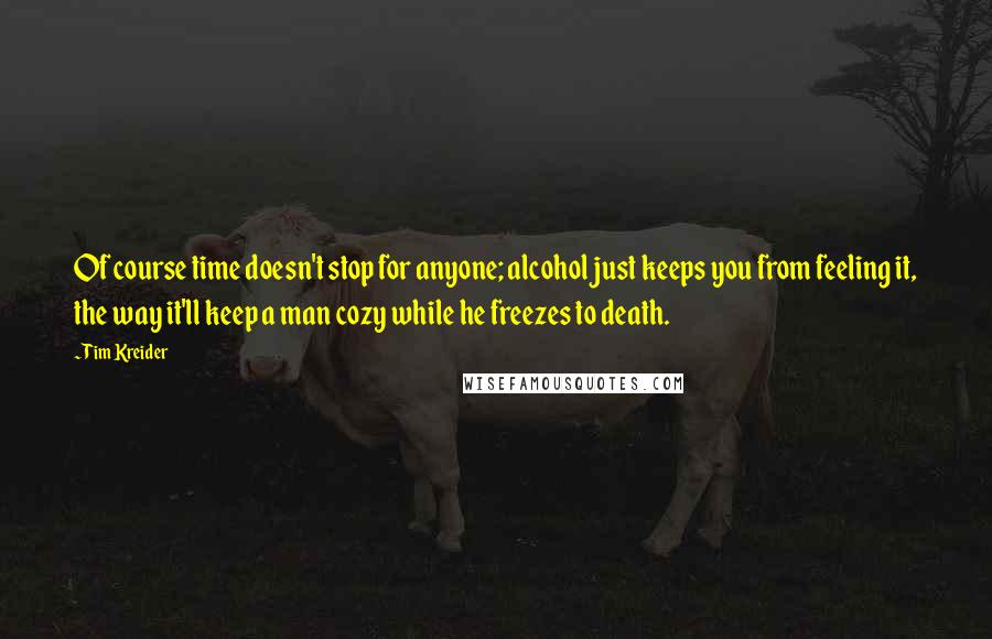 Tim Kreider Quotes: Of course time doesn't stop for anyone; alcohol just keeps you from feeling it, the way it'll keep a man cozy while he freezes to death.