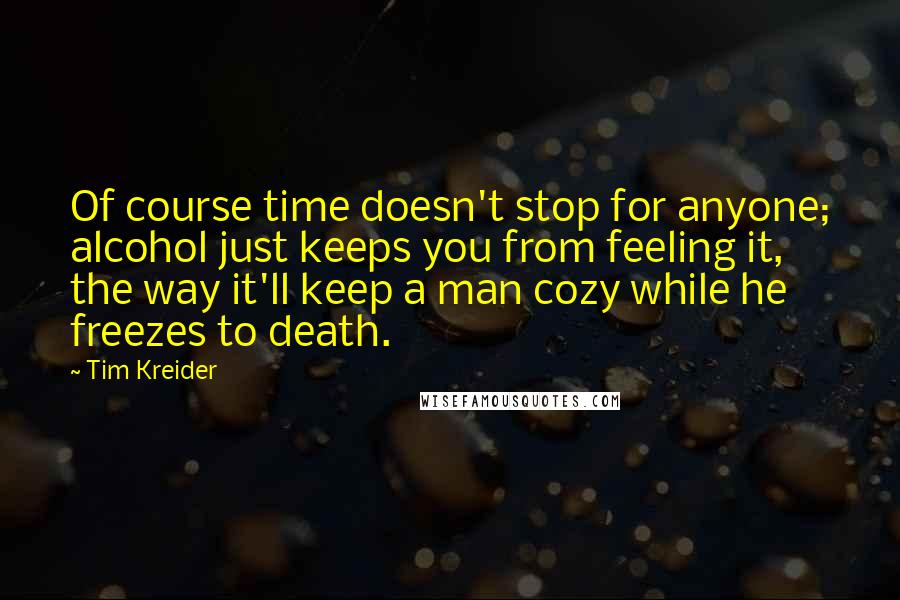 Tim Kreider Quotes: Of course time doesn't stop for anyone; alcohol just keeps you from feeling it, the way it'll keep a man cozy while he freezes to death.