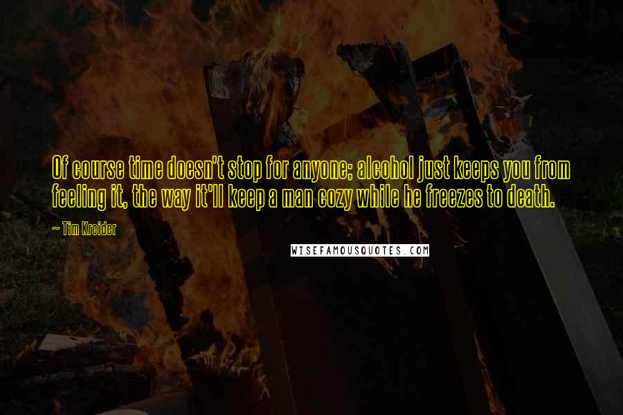 Tim Kreider Quotes: Of course time doesn't stop for anyone; alcohol just keeps you from feeling it, the way it'll keep a man cozy while he freezes to death.