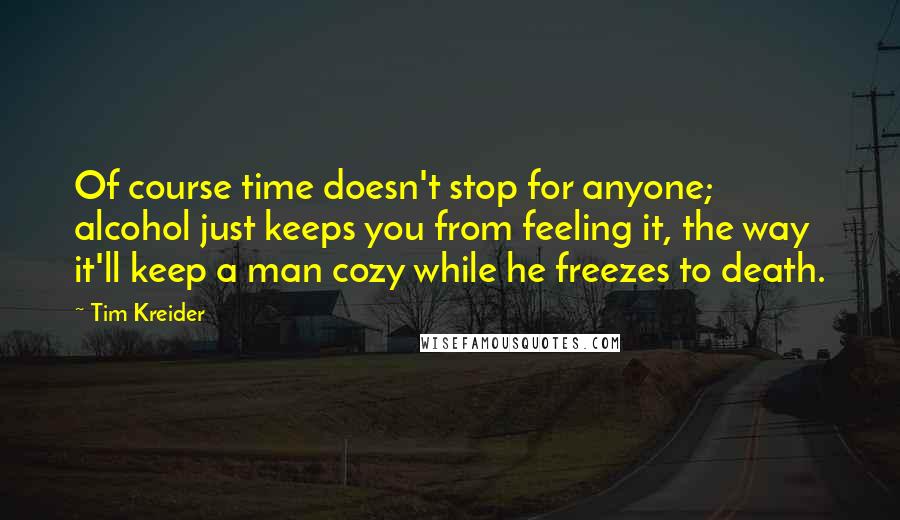 Tim Kreider Quotes: Of course time doesn't stop for anyone; alcohol just keeps you from feeling it, the way it'll keep a man cozy while he freezes to death.