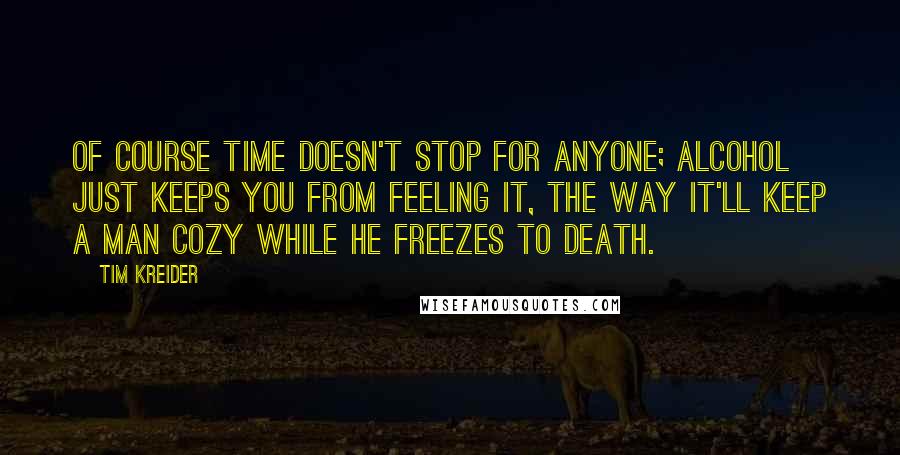 Tim Kreider Quotes: Of course time doesn't stop for anyone; alcohol just keeps you from feeling it, the way it'll keep a man cozy while he freezes to death.