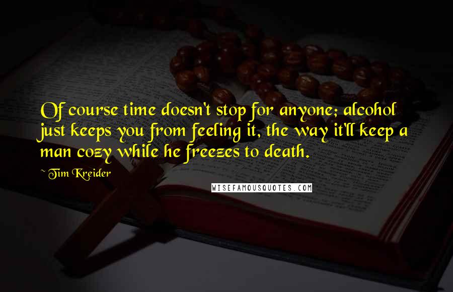Tim Kreider Quotes: Of course time doesn't stop for anyone; alcohol just keeps you from feeling it, the way it'll keep a man cozy while he freezes to death.