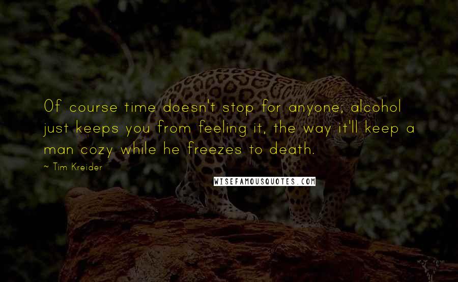Tim Kreider Quotes: Of course time doesn't stop for anyone; alcohol just keeps you from feeling it, the way it'll keep a man cozy while he freezes to death.