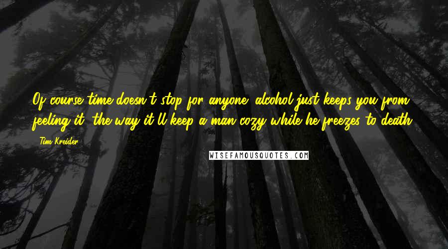 Tim Kreider Quotes: Of course time doesn't stop for anyone; alcohol just keeps you from feeling it, the way it'll keep a man cozy while he freezes to death.