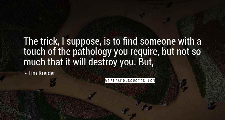 Tim Kreider Quotes: The trick, I suppose, is to find someone with a touch of the pathology you require, but not so much that it will destroy you. But,