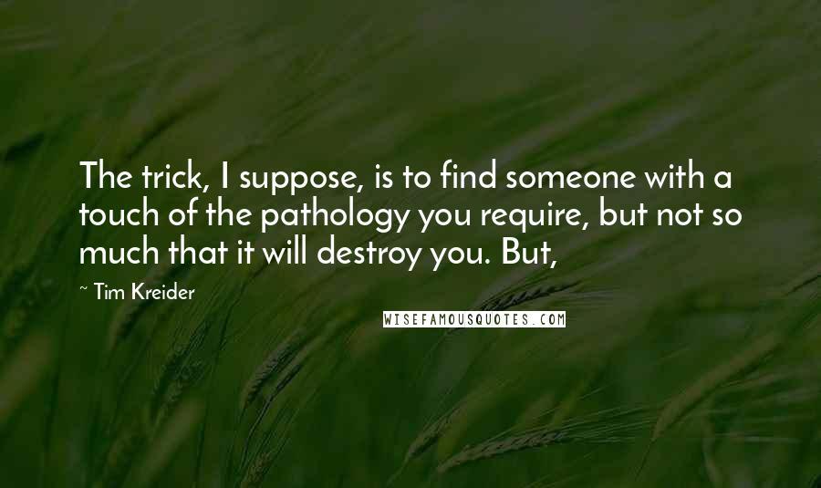 Tim Kreider Quotes: The trick, I suppose, is to find someone with a touch of the pathology you require, but not so much that it will destroy you. But,