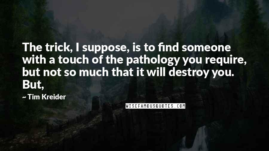 Tim Kreider Quotes: The trick, I suppose, is to find someone with a touch of the pathology you require, but not so much that it will destroy you. But,