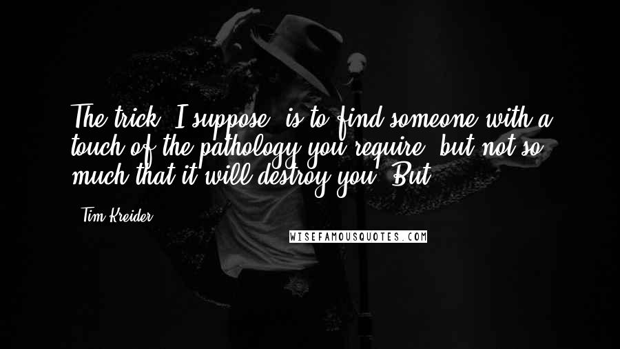 Tim Kreider Quotes: The trick, I suppose, is to find someone with a touch of the pathology you require, but not so much that it will destroy you. But,