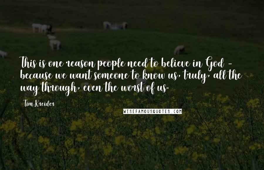 Tim Kreider Quotes: This is one reason people need to believe in God - because we want someone to know us, truly, all the way through, even the worst of us.