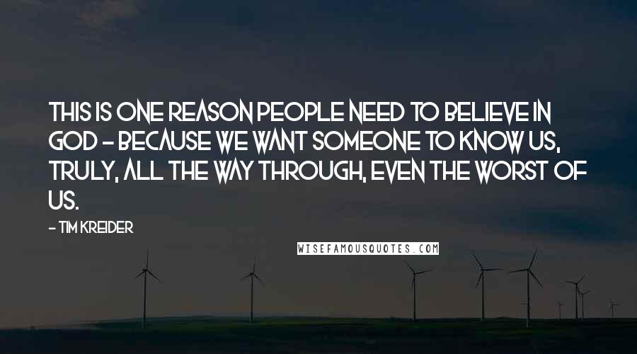 Tim Kreider Quotes: This is one reason people need to believe in God - because we want someone to know us, truly, all the way through, even the worst of us.