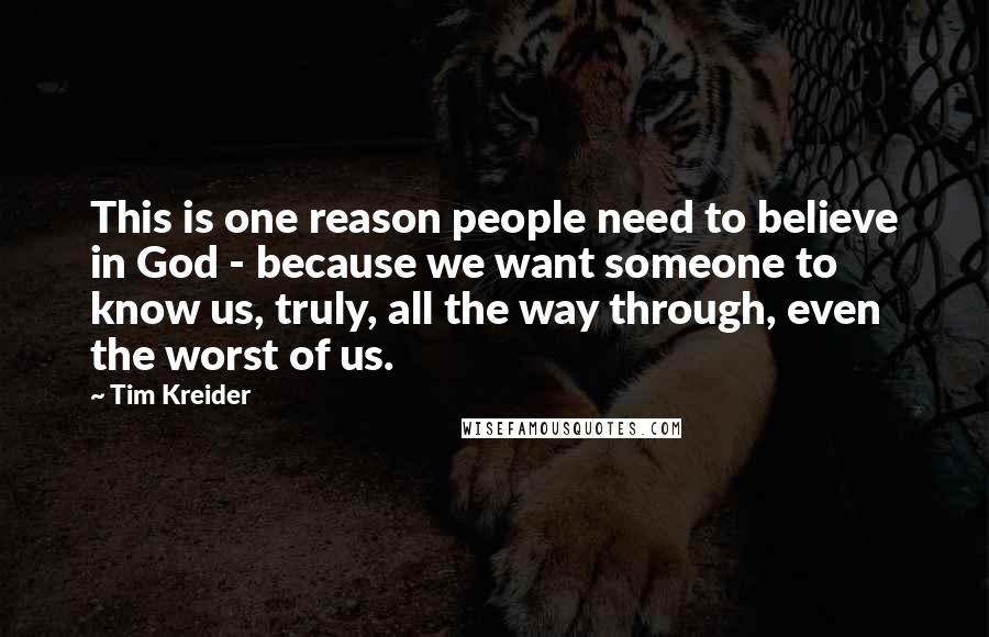 Tim Kreider Quotes: This is one reason people need to believe in God - because we want someone to know us, truly, all the way through, even the worst of us.