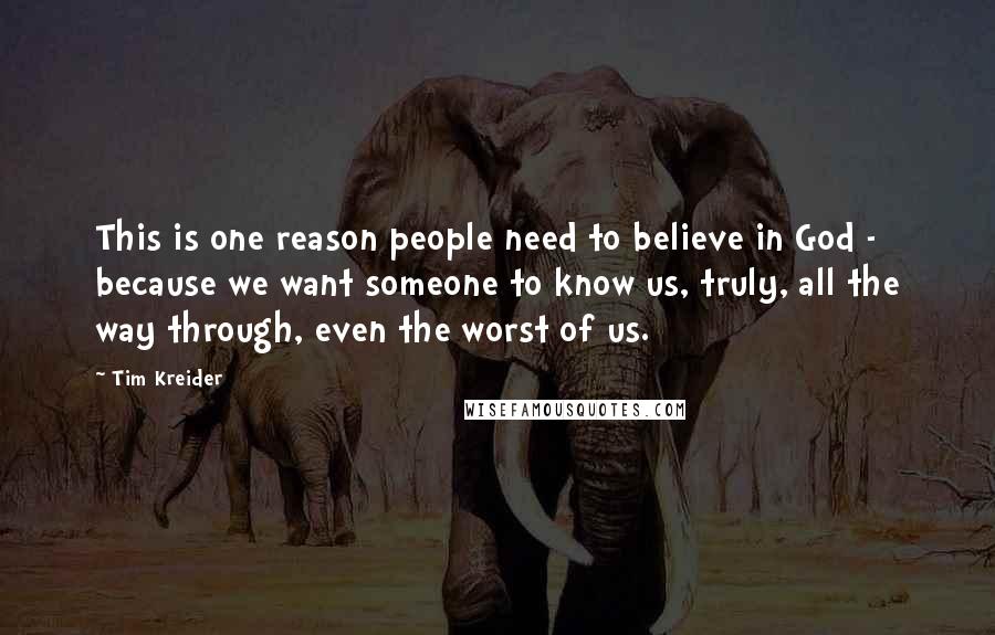 Tim Kreider Quotes: This is one reason people need to believe in God - because we want someone to know us, truly, all the way through, even the worst of us.