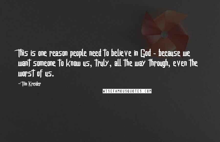 Tim Kreider Quotes: This is one reason people need to believe in God - because we want someone to know us, truly, all the way through, even the worst of us.