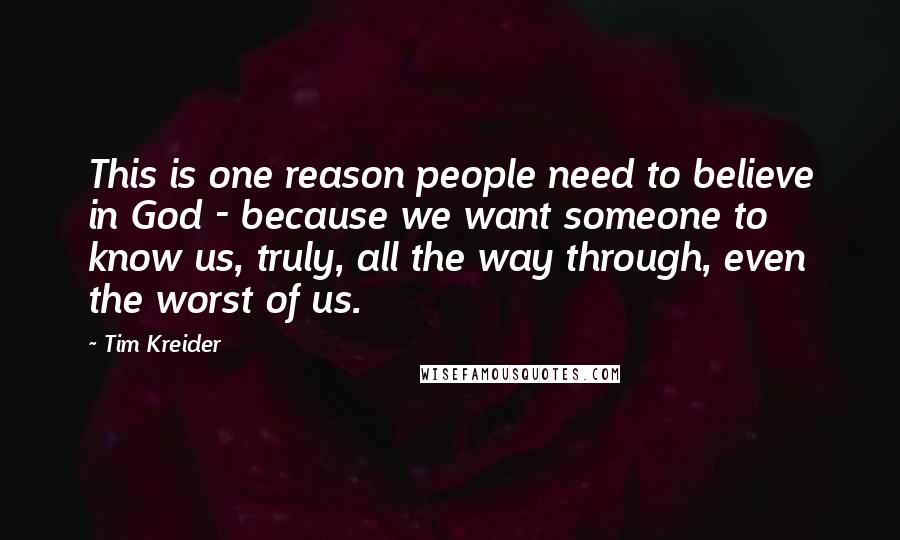 Tim Kreider Quotes: This is one reason people need to believe in God - because we want someone to know us, truly, all the way through, even the worst of us.