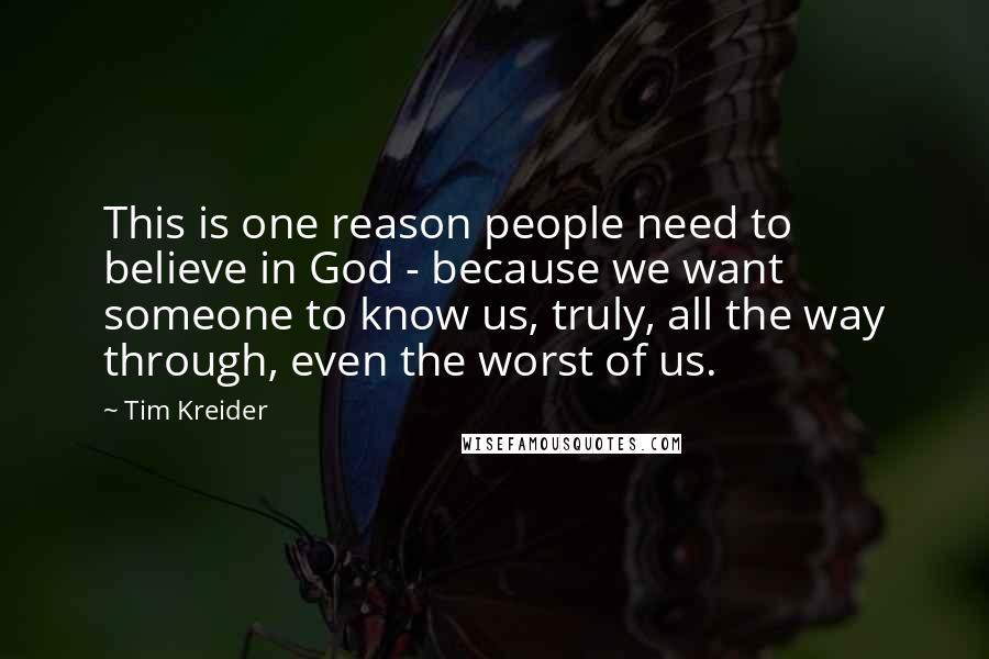 Tim Kreider Quotes: This is one reason people need to believe in God - because we want someone to know us, truly, all the way through, even the worst of us.