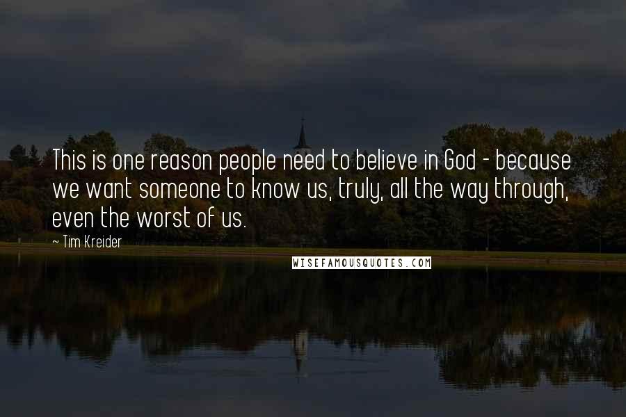 Tim Kreider Quotes: This is one reason people need to believe in God - because we want someone to know us, truly, all the way through, even the worst of us.
