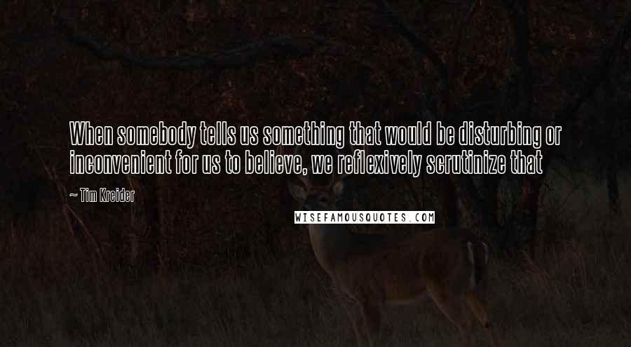 Tim Kreider Quotes: When somebody tells us something that would be disturbing or inconvenient for us to believe, we reflexively scrutinize that