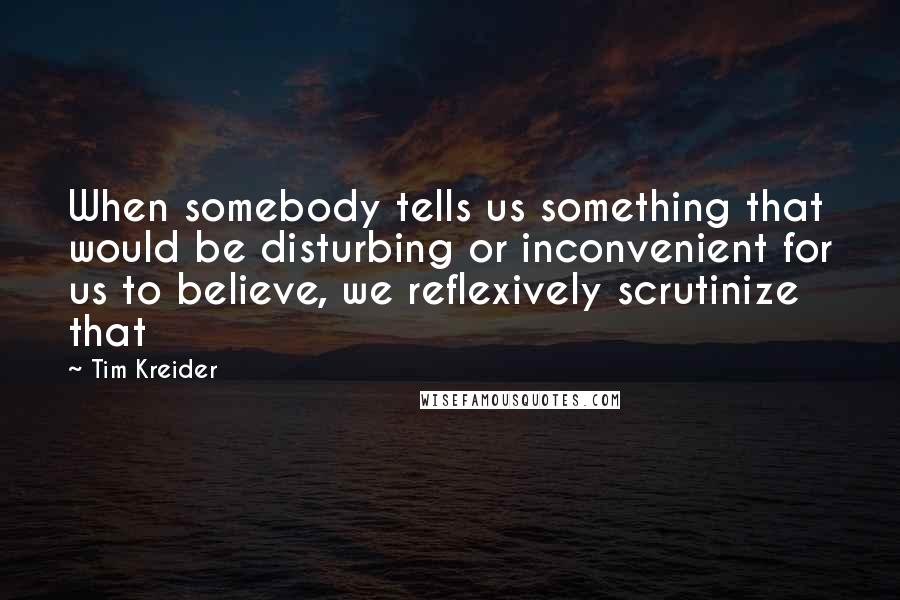 Tim Kreider Quotes: When somebody tells us something that would be disturbing or inconvenient for us to believe, we reflexively scrutinize that