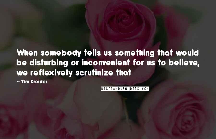 Tim Kreider Quotes: When somebody tells us something that would be disturbing or inconvenient for us to believe, we reflexively scrutinize that