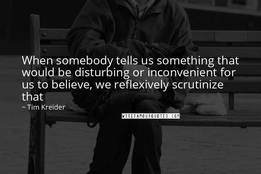 Tim Kreider Quotes: When somebody tells us something that would be disturbing or inconvenient for us to believe, we reflexively scrutinize that