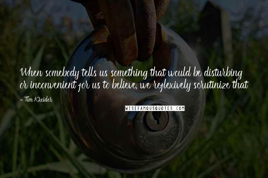 Tim Kreider Quotes: When somebody tells us something that would be disturbing or inconvenient for us to believe, we reflexively scrutinize that