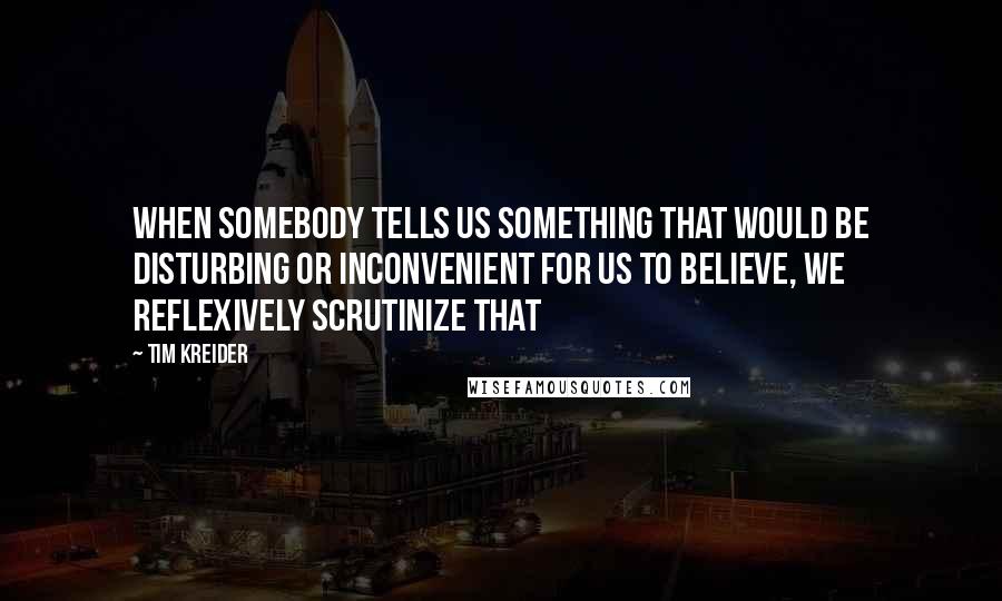 Tim Kreider Quotes: When somebody tells us something that would be disturbing or inconvenient for us to believe, we reflexively scrutinize that